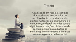Ementa
A sociedade em rede e os reflexos
das mudanças relacionadas ao
trabalho diante das redes e mídias
digitais. As teorias da cibercultura e a
comunicação digital. As redes sociais
digitais e a produção colaborativa de
conteúdo. Estratégias digitais de
marketing. Monitoramento e Métricas
das estratégias nas mídias sociais.
 