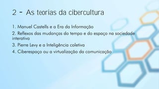 2 As teorias da cibercultura
1. Manuel Castells e a Era da Informação
2. Reflexos das mudanças do tempo e do espaço na sociedade
interativa
3. Pierre Levy e a Inteligência coletiva
4. Ciberespaço ou a virtualização da comunicação
 