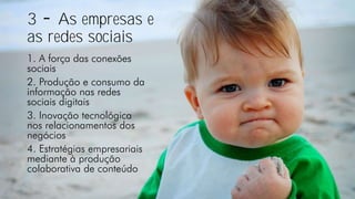 3 As empresas e
as redes sociais
1. A força das conexões
sociais
2. Produção e consumo da
informação nas redes
sociais digitais
3. Inovação tecnológica
nos relacionamentos dos
negócios
4. Estratégias empresariais
mediante à produção
colaborativa de conteúdo
 