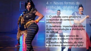 4 Novas formas de
produção, difusão e
consumo cultural
1. O cidadão como produtor e
consumidor de conteúdo
informacional
2. Jornalismo: impactos das mídias
digitais na produção e distribuição
de notícias
3. Música: novos arranjos de
produção e consumo na Internet
4. Desafios da televisão, do rádio
e do cinema na economia digital
 