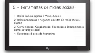 5 Ferramentas de mídias sociais
1. Redes Sociais digitais e Mídias Sociais
2. Relacionamentos e negócios em sites de redes sociais
digitais
3. Comunicação, Colaboração, Educação e Entretenimento
como estratégia social
4. Estratégias digitais de Marketing
 