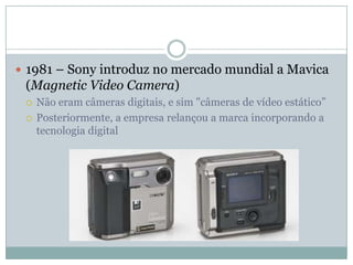  1981 – Sony introduz no mercado mundial a Mavica
 (Magnetic Video Camera)
    Não eram câmeras digitais, e sim "câmeras de vídeo estático”
    Posteriormente, a empresa relançou a marca incorporando a
     tecnologia digital
 