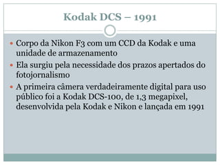 Kodak DCS – 1991

 Corpo da Nikon F3 com um CCD da Kodak e uma
  unidade de armazenamento
 Ela surgiu pela necessidade dos prazos apertados do
  fotojornalismo
 A primeira câmera verdadeiramente digital para uso
  público foi a Kodak DCS-100, de 1,3 megapixel,
  desenvolvida pela Kodak e Nikon e lançada em 1991
 