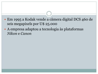  Em 1995 a Kodak vende a câmera digital DCS 460 de
  seis megapixels por U$ 25.000
 A empresa adaptou a tecnologia às plataformas
  Nikon e Canon
 