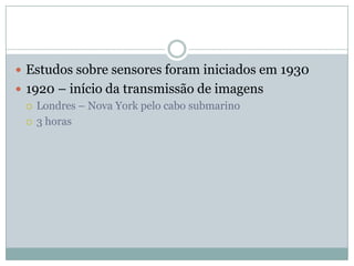  Estudos sobre sensores foram iniciados em 1930
 1920 – início da transmissão de imagens
   Londres – Nova York pelo cabo submarino

   3 horas
 
