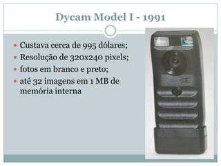 Dycam Model I - 1991

 Custava cerca de 995 dólares;
 Resolução de 320x240 pixels;
 fotos em branco e preto;
 até 32 imagens em 1 MB de
 memória interna
 