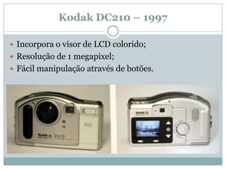 Kodak DC210 – 1997

 Incorpora o visor de LCD colorido;
 Resolução de 1 megapixel;
 Fácil manipulação através de botões.
 