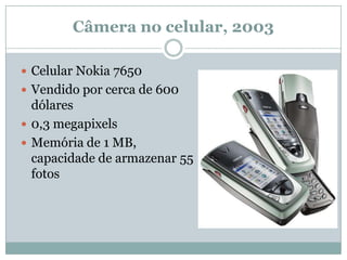 Câmera no celular, 2003

 Celular Nokia 7650
 Vendido por cerca de 600
  dólares
 0,3 megapixels
 Memória de 1 MB,
  capacidade de armazenar 55
  fotos
 