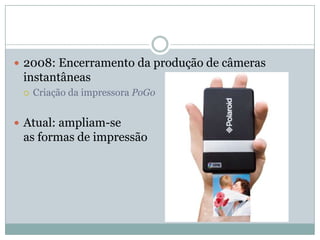  2008: Encerramento da produção de câmeras
 instantâneas
    Criação da impressora PoGo


 Atual: ampliam-se
 as formas de impressão
 