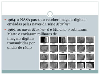  1964: a NASA passou a receber imagens digitais
  enviadas pelas naves da série Mariner
 1969: as naves Mariner 6 e Mariner 7 orbitaram
  Marte e enviaram milhares de
  imagens digitais
  transmitidas por
  ondas de rádio
 