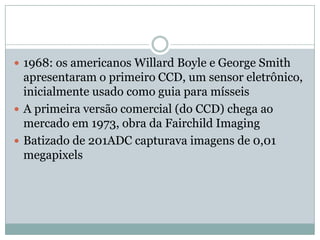  1968: os americanos Willard Boyle e George Smith
  apresentaram o primeiro CCD, um sensor eletrônico,
  inicialmente usado como guia para mísseis
 A primeira versão comercial (do CCD) chega ao
  mercado em 1973, obra da Fairchild Imaging
 Batizado de 201ADC capturava imagens de 0,01
  megapixels
 
