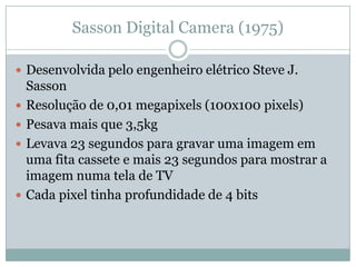 Sasson Digital Camera (1975)

 Desenvolvida pelo engenheiro elétrico Steve J.
    Sasson
   Resolução de 0,01 megapixels (100x100 pixels)
   Pesava mais que 3,5kg
   Levava 23 segundos para gravar uma imagem em
    uma fita cassete e mais 23 segundos para mostrar a
    imagem numa tela de TV
   Cada pixel tinha profundidade de 4 bits
 