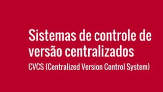 Sistemas de controle de
versão centralizados
CVCS (Centralized Version Control System)
 