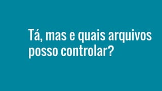 Tá, mas e quais arquivos
posso controlar?
 