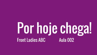Por hoje chega!
Front Ladies ABC Aula 002
 