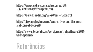 https://www.andrew.cmu.edu/course/98-
174/lecturenotes/chapter1.html
https://en.wikipedia.org/wiki/Version_control
http://blog.appfusions.com/cvcs-vs-dvcs-and-the-pros-
and-cons-of-dvcs-git/
http://www.sitepoint.com/version-control-software-2014-
what-options/
Referências
 