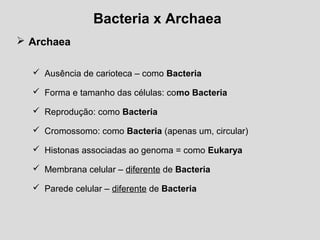 Bacteria x Archaea
 Archaea
 Ausência de carioteca – como Bacteria
 Forma e tamanho das células: como Bacteria
 Reprodução: como Bacteria
 Cromossomo: como Bacteria (apenas um, circular)
 Histonas associadas ao genoma = como Eukarya
 Membrana celular – diferente de Bacteria
 Parede celular – diferente de Bacteria
 