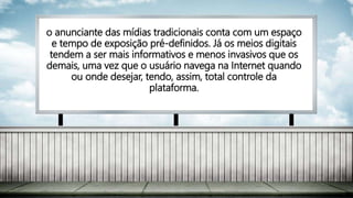 o anunciante das mídias tradicionais conta com um espaço
e tempo de exposição pré-definidos. Já os meios digitais
tendem a ser mais informativos e menos invasivos que os
demais, uma vez que o usuário navega na Internet quando
ou onde desejar, tendo, assim, total controle da
plataforma.
 
