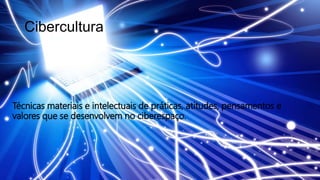 Cibercultura
Técnicas materiais e intelectuais de práticas, atitudes, pensamentos e
valores que se desenvolvem no ciberespaço.
 