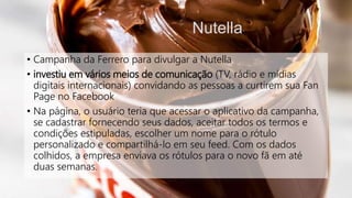 Nutella
• Campanha da Ferrero para divulgar a Nutella
• investiu em vários meios de comunicação (TV, rádio e mídias
digitais internacionais) convidando as pessoas a curtirem sua Fan
Page no Facebook
• Na página, o usuário teria que acessar o aplicativo da campanha,
se cadastrar fornecendo seus dados, aceitar todos os termos e
condições estipuladas, escolher um nome para o rótulo
personalizado e compartilhá-lo em seu feed. Com os dados
colhidos, a empresa enviava os rótulos para o novo fã em até
duas semanas.
 