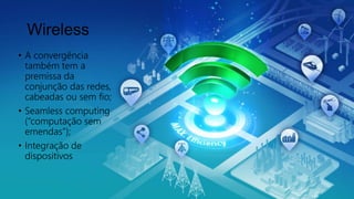 Wireless
• A convergência
também tem a
premissa da
conjunção das redes,
cabeadas ou sem fio;
• Seamless computing
(“computação sem
emendas”);
• Integração de
dispositivos
 