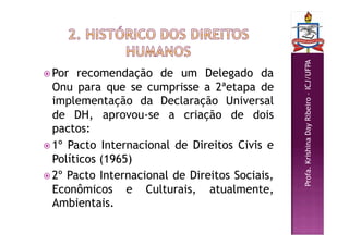 Profa.
Krishina
Day
Ribeiro
–
ICJ/UFPA
 Por recomendação de um Delegado da
Onu para que se cumprisse a 2ªetapa de
implementação da Declaração Universal
de DH, aprovou-se a criação de dois
pactos:
 1º Pacto Internacional de Direitos Civis e
Políticos (1965)
 2º Pacto Internacional de Direitos Sociais,
Econômicos e Culturais, atualmente,
Ambientais.
 