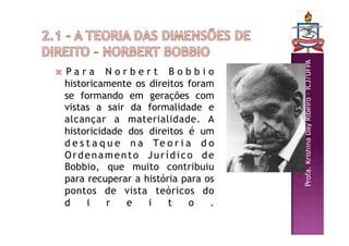 Profa.
Krishina
Day
Ribeiro
–
ICJ/UFPA
 P a r a N o r b e r t B o b b i o
historicamente os direitos foram
se formando em gerações com
vistas a sair da formalidade e
alcançar a materialidade. A
historicidade dos direitos é um
d e s t a q u e n a Te o r i a d o
Ordenamento Jurídico de
Bobbio, que muito contribuiu
para recuperar a história para os
pontos de vista teóricos do
d i r e i t o .
 