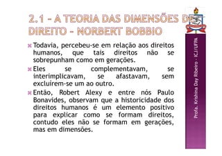Profa.
Krishina
Day
Ribeiro
–
ICJ/UFPA
 Todavia, percebeu-se em relação aos direitos
humanos, que tais direitos não se
sobrepunham como em gerações.
 Eles se complementavam, se
interimplicavam, se afastavam, sem
excluírem-se um ao outro.
 Então, Robert Alexy e entre nós Paulo
Bonavides, observam que a historicidade dos
direitos humanos é um elemento positivo
para explicar como se formam direitos,
contudo eles não se formam em gerações,
mas em dimensões.
 