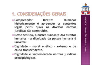 Profa.
Krishina
Day
Ribeiro
–
ICJ/UFPA
 Compreender Direitos Humanos
historicamente é apreender os contextos
legais pelos quais as diversas normas
jurídicas são construídas.
 Nesse sentido, o núcleo fundante dos direitos
humanos – a dignidade da pessoa humana é
universal.
 Dignidade – moral e ético – externo e de
causa transcendente.
 Dignidade é implementada normas jurídicas
principiológicas.
 