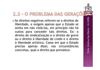 Profa.
Krishina
Day
Ribeiro
–
ICJ/UFPA
 Se direitos negativos referem-se a direitos de
liberdade, e exigem apenas que o Estado se
omita em não violá-los, em princípio não há
custos para conceder tais direitos. Ex: o
direito de sindicalização e o direito de greve
ou o direito à liberdade de credo e o direito
à liberdade artística. Casos em que o Estado
precisa apenas dizer, nas circunstâncias
concretas, qual o direito que prevalece.
 