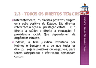 Profa.
Krishina
Day
Ribeiro
–
ICJ/UFPA
 Diferentemente, os direitos positivos exigem
uma ação positiva do Estado. São direitos
referentes à ação ou prestação estatal. Ex: o
direito à saúde; o direito à educação; à
previdência social. Que dependeriam de
dispêndios estatais.
 Todavia, a tese jurídica levantada por
Holmes e Sunstein é a de que todos os
direitos, sejam positivos ou negativos, para
serem assegurados e efetivados demandam
custos.
 