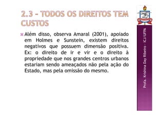 Profa.
Krishina
Day
Ribeiro
–
ICJ/UFPA
 Além disso, observa Amaral (2001), apoiado
em Holmes e Sunstein, existem direitos
negativos que possuem dimensão positiva.
Ex: o direito de ir e vir e o direito à
propriedade que nos grandes centros urbanos
estariam sendo ameaçados não pela ação do
Estado, mas pela omissão do mesmo.
 