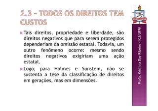 Profa.
Krishina
Day
Ribeiro
–
ICJ/UFPA
 Tais direitos, propriedade e liberdade, são
direitos negativos que para serem protegidos
dependeriam da omissão estatal. Todavia, um
outro fenômeno ocorre: mesmo sendo
direitos negativos exigiriam uma ação
estatal.
 Logo, para Holmes e Sunstein, não se
sustenta a tese da classificação de direitos
em gerações, mas em dimensões.
 