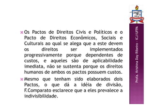 Profa.
Krishina
Day
Ribeiro
–
ICJ/UFPA
 Os Pactos de Direitos Civis e Políticos e o
Pacto de Direitos Econômicos, Sociais e
Culturais ao qual se alega que a este devem
os direitos ser implementados
progressivamente porque dependentes de
custos, e aqueles são de aplicabilidade
imediata, não se sustenta porque os direitos
humanos de ambos os pactos possuem custos.
 Mesmo que tenham sido elaborados dois
Pactos, o que dá a idéia de divisão,
F.Comparato esclarece que a eles prevalece a
indivisibilidade.
 