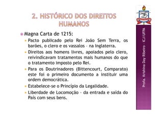 Profa.
Krishina
Day
Ribeiro
–
ICJ/UFPA
 Magna Carta de 1215:
 Pacto publicado pelo Rei João Sem Terra, os
barões, o clero e os vassalos – na Inglaterra.
 Direitos aos homens livres, apoiados pelo clero,
reivindicavam tratamentos mais humanos do que
o tratamento imposto pelo Rei.
 Para os Doutrinadores (Bittencourt, Comparato)
este foi o primeiro documento a instituir uma
ordem democrática.
 Estabelece-se o Princípio da Legalidade.
 Liberdade de Locomoção – da entrada e saída do
País com seus bens.
 