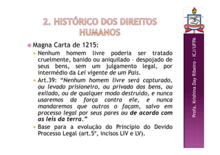 Profa.
Krishina
Day
Ribeiro
–
ICJ/UFPA
 Magna Carta de 1215:
 Nenhum homem livre poderia ser tratado
cruelmente, banido ou aniquilado – despojado de
seus bens, sem um julgamento legal, por
intermédio da Lei vigente de um País.
 Art.39: “Nenhum homem livre será capturado,
ou levado prisioneiro, ou privado dos bens, ou
exilado, ou de qualquer modo destruído, e nunca
usaremos da força contra ele, e nunca
mandaremos que outros o façam, salvo em
processo legal por seus pares ou de acordo com
as leis da terra.”
 Base para a evolução do Princípio do Devido
Processo Legal (art.5º, incisos LIV e LV).
 