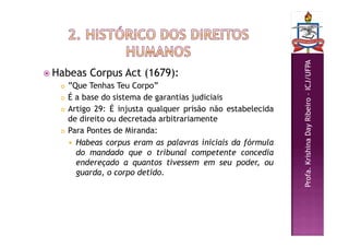 Profa.
Krishina
Day
Ribeiro
–
ICJ/UFPA
 Habeas Corpus Act (1679):
 ”Que Tenhas Teu Corpo”
 É a base do sistema de garantias judiciais
 Artigo 29: É injusta qualquer prisão não estabelecida
de direito ou decretada arbitrariamente
 Para Pontes de Miranda:
 Habeas corpus eram as palavras iniciais da fórmula
do mandado que o tribunal competente concedia
endereçado a quantos tivessem em seu poder, ou
guarda, o corpo detido.
 