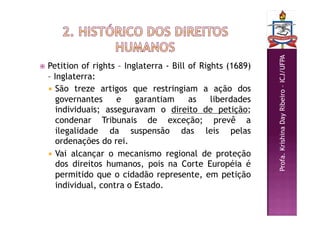 Profa.
Krishina
Day
Ribeiro
–
ICJ/UFPA
 Petition of rights – Inglaterra - Bill of Rights (1689)
– Inglaterra:
 São treze artigos que restringiam a ação dos
governantes e garantiam as liberdades
individuais; asseguravam o direito de petição;
condenar Tribunais de exceção; prevê a
ilegalidade da suspensão das leis pelas
ordenações do rei.
 Vai alcançar o mecanismo regional de proteção
dos direitos humanos, pois na Corte Européia é
permitido que o cidadão represente, em petição
individual, contra o Estado.
 