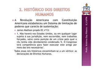 Profa.
Krishina
Day
Ribeiro
–
ICJ/UFPA
 A Revolução Americana com Constituição
Americana estabeleceu um Sistema de limitação de
poderes que carecia de sustentação:
 James Madison propôs EC nº13:
 1. Não haverá nos Estados Unidos, ou em qualquer lugar
sujeito à sua jurisdição, nem escravidão, nem trabalhos
forçados, salvo como punição de um crime pelo qual o
réu tenha sido devidamente condenado."2. O Congresso
terá competência para fazer executar este artigo por
meio das leis necessárias".
Todos essas leis históricas encaminham-se a um vértice: as
declarações de Direitos Humanos.
 