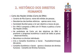 Profa.
Krishina
Day
Ribeiro
–
ICJ/UFPA
 Carta das Nações Unidas (Carta da ONU):
 Cenário de Pós-Guerra: morte 60 milhões de pessoas.
 Descobertas das bombas atômicas – apenas seres vivos.
 Sociedade Mundial passa a ter por objetivo a busca da paz.
 Em 1945 é composta a ONU com 51 Países e publica a Carta
das Nações Unidas.
 No preâmbulo da Carta um dos objetivos da ONU é
promover o progresso econômico e social de todos os povos
– desenvolvimento.
 Reconhece os direitos individuais.
 Cria o Conselho Econômico e Social – P.autodeterminação
dos povos.
 Conselho Econômico e Social – aprova o Estatuto de direitos
humanos – Conselho de Direitos Humanos.
 