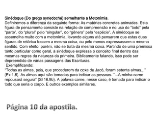 Sinédoque (Do grego synedoché) semelhante a Metonímia.Definiremos a diferença da seguinte forma: As matérias concretas animadas. Esta figura de pensamento consiste na relação de compreensão e no uso do “todo” pela “parte”, do “plural” pelo “singular”, do “gênero” pela “espécie”. A sinédoque se assemelha muito com a metonímia, levando alguns até pensarem que estas duas figuras de retórica fossem a mesma coisa, ou pelo menos expressassem o mesmo sentido. Com efeito, porém, não se trata da mesma coisa. Partindo de uma premissa tanto particular como geral, a sinédoque expressa o conceito final dentro das mesmas regras da natureza da primeira. Biblicamente falando, isso pode ser depreendido de várias passagens das Escrituras. Exemplificando: “Todas as almas, pois, que procederem da coxa de Jacó, foram setenta almas...” (Ex 1.5). As almas aqui são tomadas para indicar as pessoas. “...A minha carne repousará segura” (Sl 16.9b). A palavra carne, nesse caso, é tomada para indicar o todo que seria o corpo. E outros exemplos similares.Página 10 da apostila.