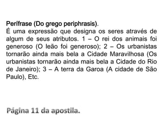 Perífrase (Do grego periphrasis).É uma expressão que designa os seres através de algum de seus atributos. 1 – O rei dos animais foi generoso (O leão foi generoso); 2 – Os urbanistas tornarão ainda mais bela a Cidade Maravilhosa (Os urbanistas tornarão ainda mais bela a Cidade do Rio de Janeiro); 3 – A terra da Garoa (A cidade de São Paulo), Etc.Página 11 da apostila.