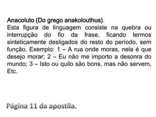Anacoluto (Do grego anakolouthus).Esta figura de linguagem consiste na quebra ou interrupção do fio da frase, ficando termos sinteticamente desligados do resto do período, sem função. Exemplo: 1 – A rua onde moras, nela é que desejo morar; 2 – Eu não me importo a desonra do mundo; 3 – Isto ou quilo são bons, mas não servem, Etc.Página 11 da apostila.