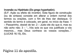 Inversão ou Hipérbato (Do grego hyperbatón).(S.F. Ação ou efeito de inverter). Esta figura de construção (ou de sintaxe) consiste em alterar a ordem normal dos termos ou orações, com o fim de lhes dar destaque. O sentido do termo é colocado, em geral, no início da frase. 1 – Passarinho, desisti de ter; 2 – Justo ele diz que é, mas eu não acho não; 3 – “...Vós sois os que vos justificais a vós mesmos... mas Deus conhece os vossos corações...” (LUCAS 16.15), Etc.Página 11 da apostila.
