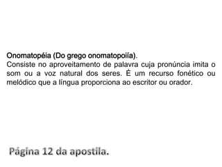 Onomatopéia (Do grego onomatopoiía).Consiste no aproveitamento de palavra cuja pronúncia imita o som ou a voz natural dos seres. É um recurso fonético ou melódico que a língua proporciona ao escritor ou orador.Página 12 da apostila.