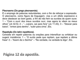 Pleonasmo (Do grego pleonasmós).É o emprego de palavras redundantes, com o fim de reforçar a expressão. O pleonasmo, como figura de linguagem, visa a um efeito expressivo e deve obedecer ao bom gosto, a fim de não ferir os ouvidos de quem ouve: 1 – “Com o ouvir dos meus ouvidos ouvi, mas agora te vêem os meus olhos” (Jó 42.5); 2 – “...Lázaro, sai para fora” (Jo 11.43); 3 – “Descer para baixo”, “entrar para dentro”, “subir para cima”, Etc.Repetição (Do latim repetitione).Consiste em repetir palavras ou orações para intensificar ou enfatizar ou sugerir insistência: 1 – “O surdo pede que repitam, que repitam a última frase” 2 – “Assim diz o Senhor” – “Na verdade, na verdade te digo”, Etc.Página 12 da apostila.