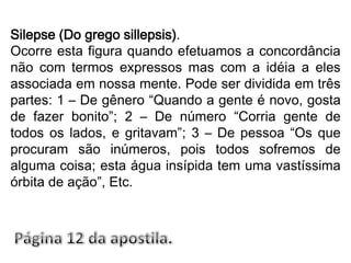 Silepse (Do grego sillepsis).Ocorre esta figura quando efetuamos a concordância não com termos expressos mas com a idéia a eles associada em nossa mente. Pode ser dividida em três partes: 1 – De gênero “Quando a gente é novo, gosta de fazer bonito”; 2 – De número “Corria gente de todos os lados, e gritavam”; 3 – De pessoa “Os que procuram são inúmeros, pois todos sofremos de alguma coisa; esta água insípida tem uma vastíssima órbita de ação”, Etc.Página 12 da apostila.
