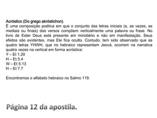 Acróstico (Do grego akróstichon).É uma composição poética em que o conjunto das letras iniciais (e, as vezes, as mediais ou finais) dos versos compõem verticalmente uma palavra ou frase. No livro de Ester Deus está presente em ministério e não em manifestação. Seus efeitos são evidentes, mas Ele fica oculto. Contudo, tem sido observado que as quatro letras YHWH, que no hebraico representam Jeová, ocorrem na narrativa quatro vezes na vertical em forma acróstica:Y – Et 1.20H – Et 5.4 W – Et 5.13H – Et 7.7Encontramos o alfabeto hebraico no Salmo 119.Página 12 da apostila.