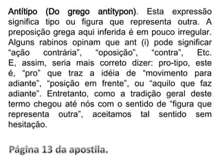 Antítipo (Do grego antítypon). Esta expressão significa tipo ou figura que representa outra. A preposição grega aqui inferida é em pouco irregular. Alguns rabinos opinam que ant (i) pode significar “ação contrária”, “oposição”, “contra”, Etc. E, assim, seria mais correto dizer: pro-tipo, este é, “pro” que traz a idéia de “movimento para adiante”, “posição em frente”, ou “aquilo que faz adiante”. Entretanto, como a tradição geral deste termo chegou até nós com o sentido de “figura que representa outra”, aceitamos tal sentido sem hesitação.Página 13 da apostila.