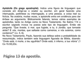 Apóstrofe (Do grego apostrophé). Indica uma figura de linguagem que consiste em dirigir-se o orador ou escritor, em geral fazendo uma interrupção, parêntese ou interrogação, a uma pessoa, a coisa real ou fictícia. Na oratória, muitas vezes, a apóstrofe entra em evidência para dar ênfase ao argumento. Biblicamente falando, temos vários exemplos de apóstrofes, tanto no Antigo como no Novo Testamento. No Salmo 114 o escritor sagrado invoca na poesia este tipo de linguagem. Então ele pergunta: “Que tiveste, ó mar, que fugiste, e tu, ó Jordão, que tornaste atrás? E vós, montes, que saltaste como carneiros, e vós outeiros, como cordeiros?” (vv. 5, 6).No Novo Testamento, Paulo, fazendo sua defesa sobre a probabilidade da ressurreição, indica também esta linguagem figurada da Bíblia, dizendo: “Onde está, ó morte, o teu aguilhão? Onde está, ó inferno, a tua vitória” (1 Co 15.55),Etc.Página 13 da apostila.
